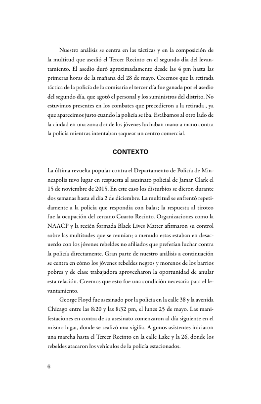 Nuesero andliss s cencrs en la sicticas y en ls composicion de I multivud que ssedi el Tercer Recinco en el segundo dis del levan camicnco. El asedio durd sproximadamente desde lss 4 pm hasea s primeras horas de la mafiana del 28 de mayo. Creemos que I retrada icrica de I polici de s comisasa <l cercer dia fue ganads por el ssedio del segundo dis, que agocd <l personal y los suminiscros del distico. No estuvimos presentes en los combates que precedicron a I reirada , ya que sparccimos justo cusndo s policia s ibs. Estibamos sl oteo ado de- I ciudsd en una zona donde los jévenes lachsbsn mano 3 mano contrs I policia micnras intentaban saquesr un centro comercil, CONTEXTO La iima revueles popular conra el Departamento de Policia de Min- nespolis cuvo lugar en respucsta al asesinato policial de Jamas Clark 15 de noviembre de 2015, En est caso los discurbios se dicron durance dos semanas hase el dia 2 de diciembre, Ls mulitud se enfrents repeti damente s I policis que respondia con bals; s respuesea al tirorco i s ocupacin del cercano Cuscto Recinto. Organizaciones como la NAACP y I recién formada Black Lives Matter afizmaron su control sobre las muleicudes que s reunians a menudo esas estaban en desac werdo con ls jévenes rebeldes no afliados que prefecian luchar conra I policis dirctamente. Gran parce de muestro anilisis s continuacién se centea en como los jovenes rebeldes negros y morenos de los barros pobres y de clase trabajadora aprovecharon ls oportunidad de anular estarelcitn, Creemos que csto fe una condicién necesaria para el L. ‘George Floyd fue asesinado porla polica n la calle 38yl avenida, Chicago entre las 8:20 y las $:32 prm, el lunes 25 de mayo. Las mani- festaciones e contra de su ssesinato comenzaron al dis siguicne cn misimo lugar, donde se realizé una vigilia. Algunos asscentes iniciaron una marcha hasta el Tercer Recinto en la calle Lake y 1a 26, donde los cebeldes atacaron los vehiculos e a policia escacionados.